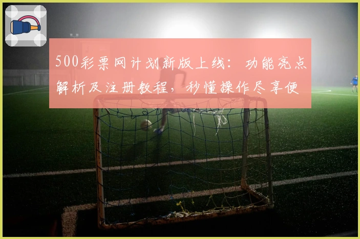500彩票网计划新版上线：功能亮点解析及注册教程，秒懂操作尽享便捷体验