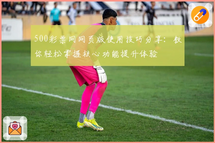 500彩票网网页版使用技巧分享：教你轻松掌握核心功能提升体验