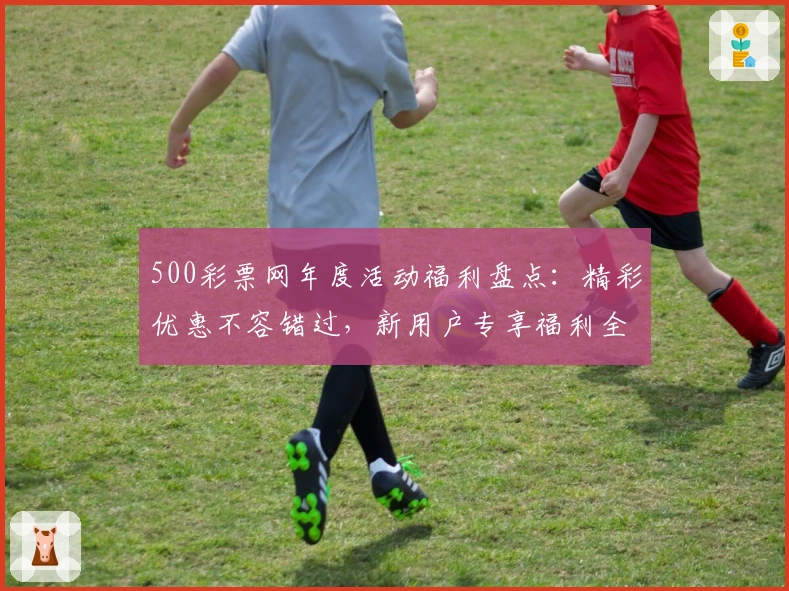 500彩票网年度活动福利盘点：精彩优惠不容错过，新用户专享福利全解