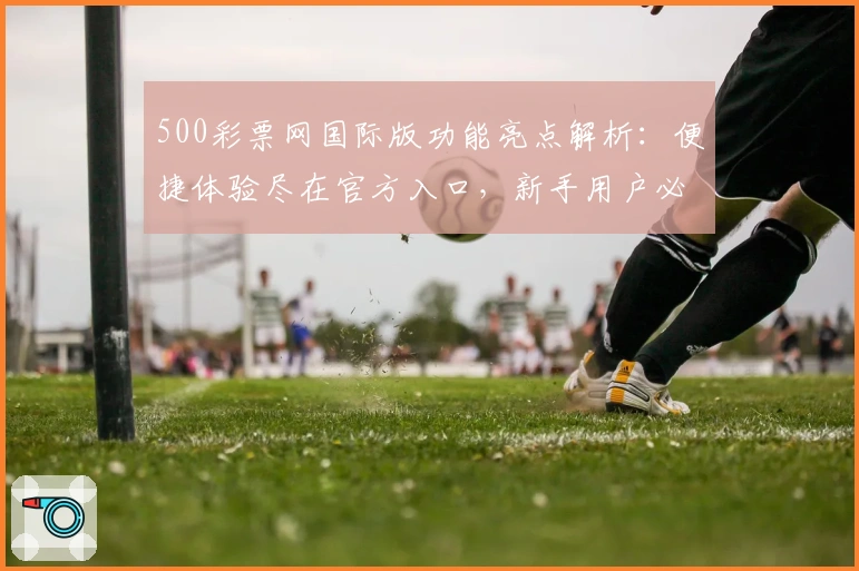 500彩票网国际版功能亮点解析：便捷体验尽在官方入口，新手用户必读指南