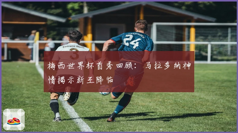梅西世界杯首秀回顾：马拉多纳神情揭示新王降临