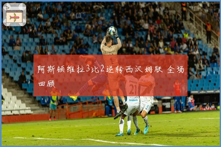 阿斯顿维拉3比2逆转西汉姆联 全场回顾