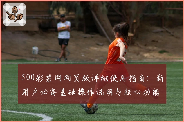 500彩票网网页版详细使用指南：新用户必备基础操作说明与核心功能解析