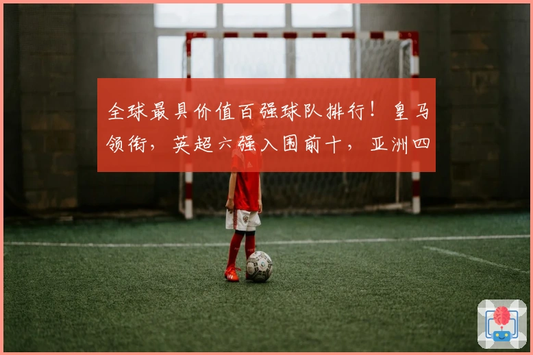 全球最具价值百强球队排行！皇马领衔，英超六强入围前十，亚洲四队上榜