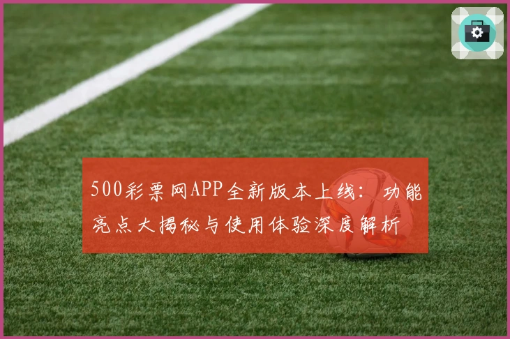 500彩票网APP全新版本上线：功能亮点大揭秘与使用体验深度解析