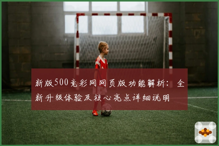 新版500竞彩网网页版功能解析：全新升级体验及核心亮点详细说明