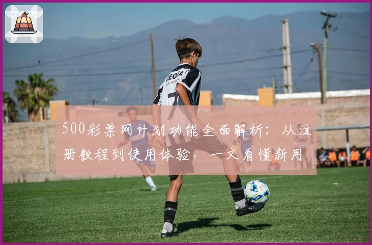 500彩票网计划功能全面解析：从注册教程到使用体验，一文看懂新用户必备指南