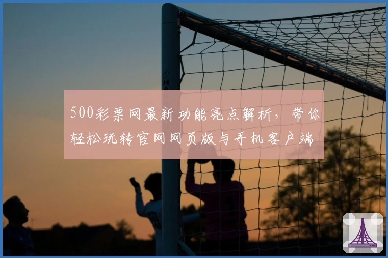 500彩票网最新功能亮点解析，带你轻松玩转官网网页版与手机客户端
