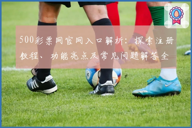 500彩票网官网入口解析：探索注册教程、功能亮点及常见问题解答全面指南