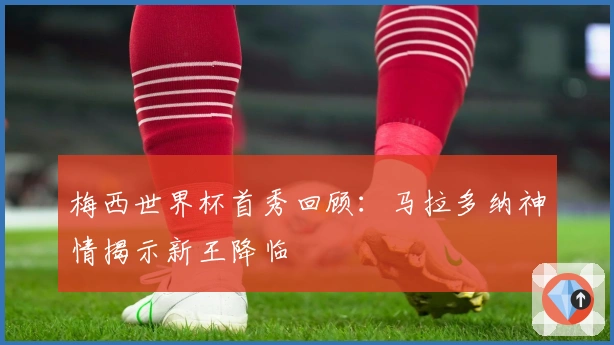 梅西世界杯首秀回顾：马拉多纳神情揭示新王降临