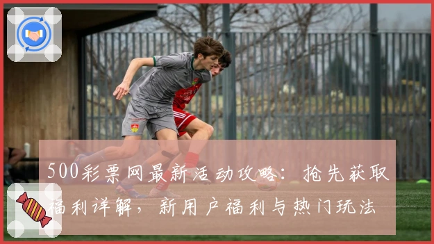 500彩票网最新活动攻略：抢先获取福利详解，新用户福利与热门玩法一站掌握