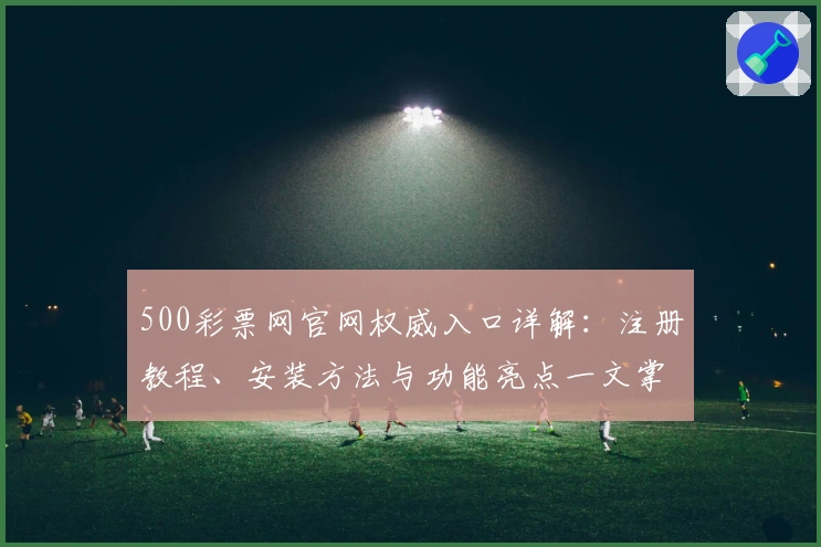 500彩票网官网权威入口详解：注册教程、安装方法与功能亮点一文掌握