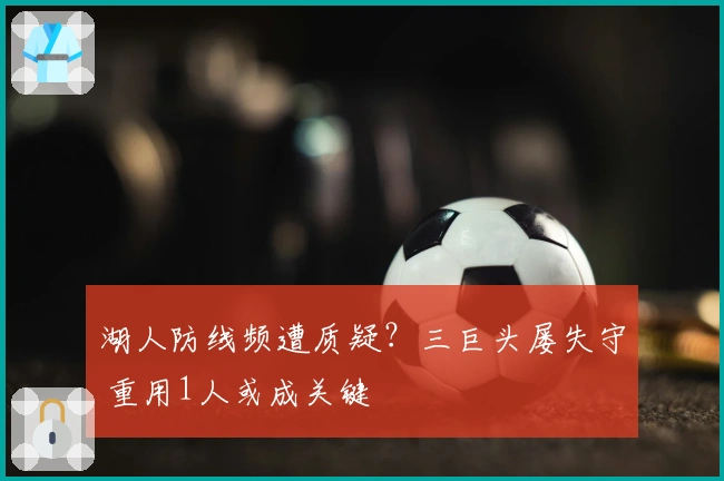 湖人防线频遭质疑？三巨头屡失守 重用1人或成关键