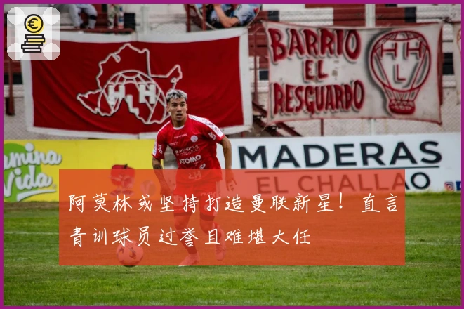 阿莫林或坚持打造曼联新星！直言青训球员过誉且难堪大任