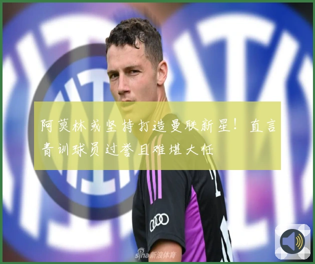 阿莫林或坚持打造曼联新星！直言青训球员过誉且难堪大任